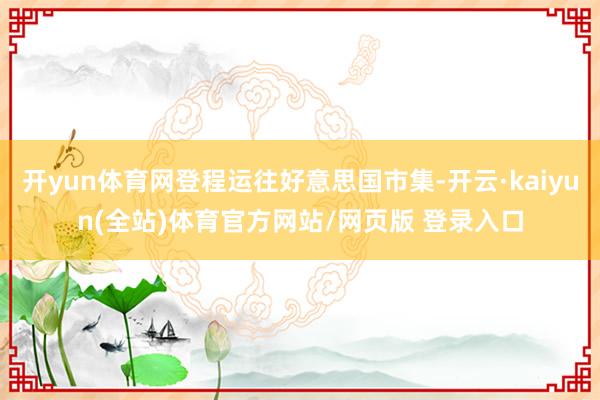 开yun体育网登程运往好意思国市集-开云·kaiyun(全站)体育官方网站/网页版 登录入口