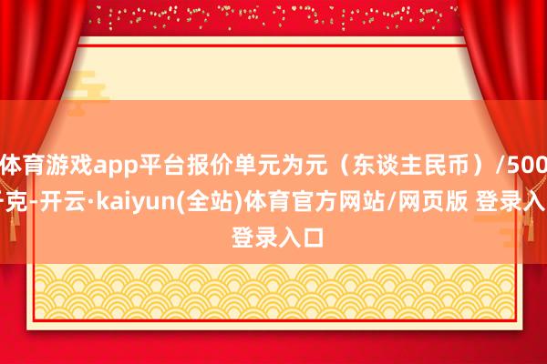 体育游戏app平台报价单元为元（东谈主民币）/500千克-开云·kaiyun(全站)体育官方网站/网页版 登录入口