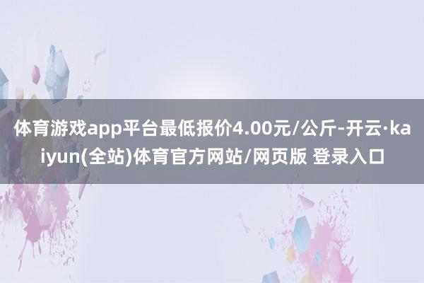 体育游戏app平台最低报价4.00元/公斤-开云·kaiyun(全站)体育官方网站/网页版 登录入口