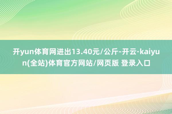 开yun体育网进出13.40元/公斤-开云·kaiyun(全站)体育官方网站/网页版 登录入口