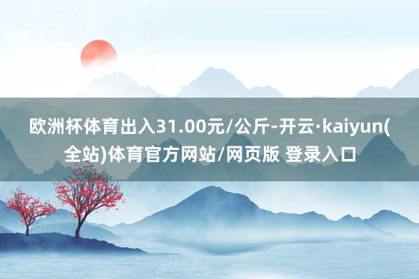 欧洲杯体育出入31.00元/公斤-开云·kaiyun(全站)体育官方网站/网页版 登录入口