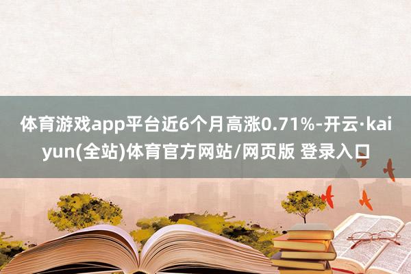 体育游戏app平台近6个月高涨0.71%-开云·kaiyun(全站)体育官方网站/网页版 登录入口