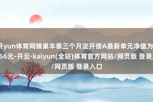 开yun体育网蜂巢丰泰三个月定开债A最新单元净值为1.0666元-开云·kaiyun(全站)体育官方网站/网页版 登录入口