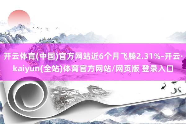 开云体育(中国)官方网站近6个月飞腾2.31%-开云·kaiyun(全站)体育官方网站/网页版 登录入口