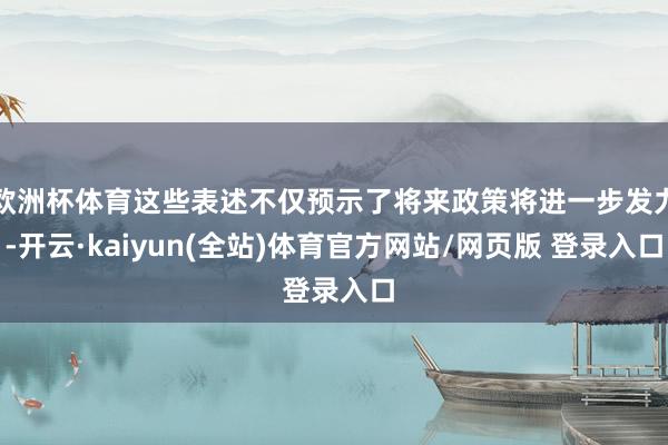 欧洲杯体育这些表述不仅预示了将来政策将进一步发力-开云·kaiyun(全站)体育官方网站/网页版 登录入口