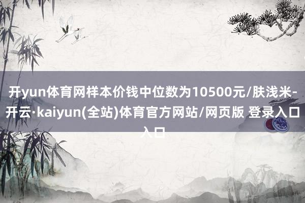 开yun体育网样本价钱中位数为10500元/肤浅米-开云·kaiyun(全站)体育官方网站/网页版 登录入口