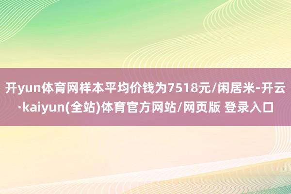 开yun体育网样本平均价钱为7518元/闲居米-开云·kaiyun(全站)体育官方网站/网页版 登录入口