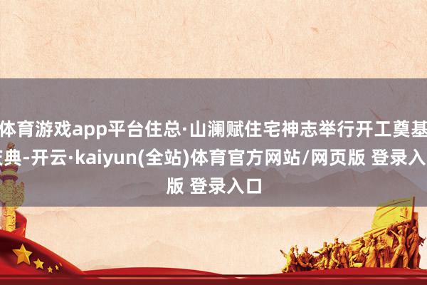 体育游戏app平台住总·山澜赋住宅神志举行开工奠基庆典-开云·kaiyun(全站)体育官方网站/网页版 登录入口