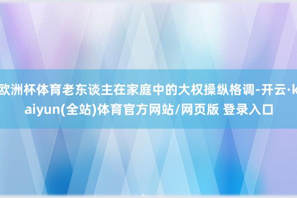 欧洲杯体育老东谈主在家庭中的大权操纵格调-开云·kaiyun(全站)体育官方网站/网页版 登录入口