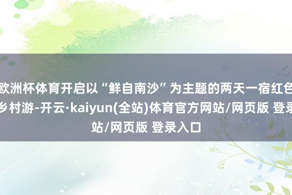 欧洲杯体育开启以“鲜自南沙”为主题的两天一宿红色美丽乡村游-开云·kaiyun(全站)体育官方网站/网页版 登录入口