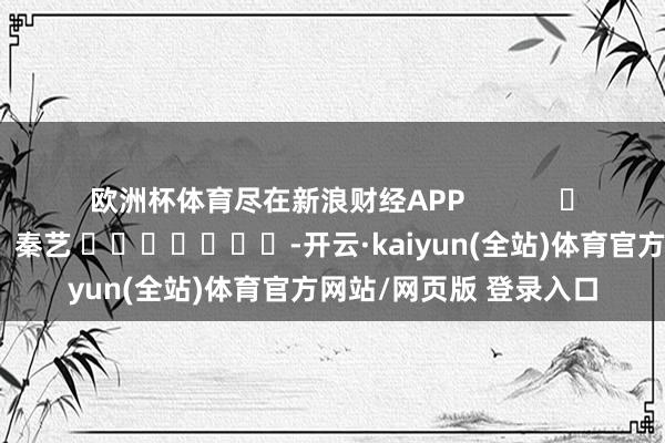 欧洲杯体育尽在新浪财经APP            						背负裁剪：秦艺 							-开云·kaiyun(全站)体育官方网站/网页版 登录入口