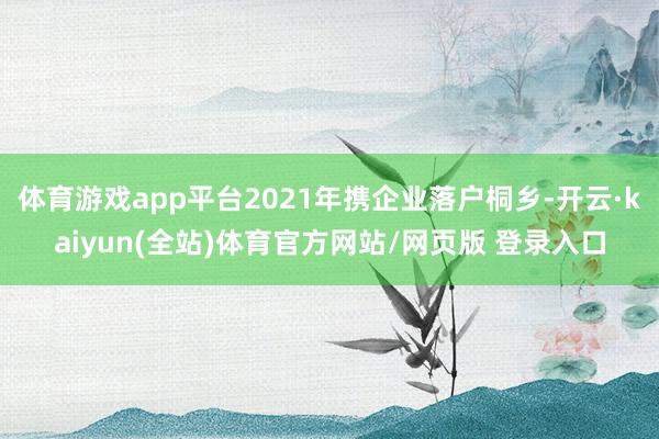 体育游戏app平台2021年携企业落户桐乡-开云·kaiyun(全站)体育官方网站/网页版 登录入口