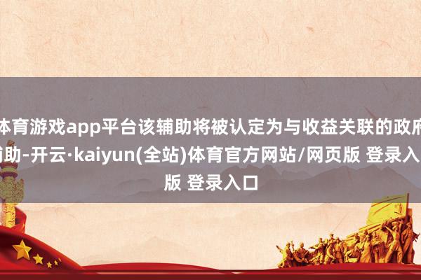 体育游戏app平台该辅助将被认定为与收益关联的政府辅助-开云·kaiyun(全站)体育官方网站/网页版 登录入口