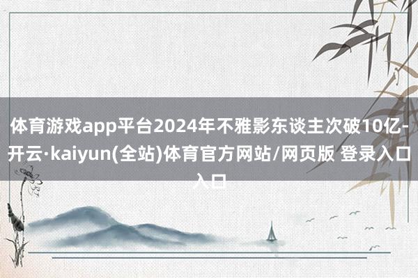 体育游戏app平台2024年不雅影东谈主次破10亿-开云·kaiyun(全站)体育官方网站/网页版 登录入口