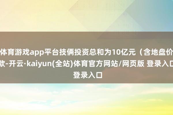 体育游戏app平台技俩投资总和为10亿元（含地盘价款-开云·kaiyun(全站)体育官方网站/网页版 登录入口