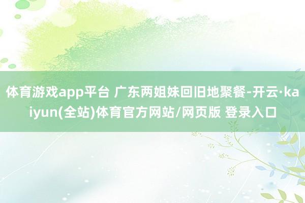 体育游戏app平台 广东两姐妹回旧地聚餐-开云·kaiyun(全站)体育官方网站/网页版 登录入口