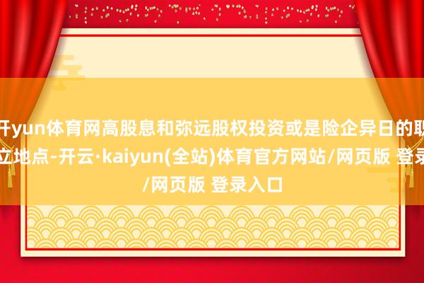 开yun体育网高股息和弥远股权投资或是险企异日的职权成立地点-开云·kaiyun(全站)体育官方网站/网页版 登录入口