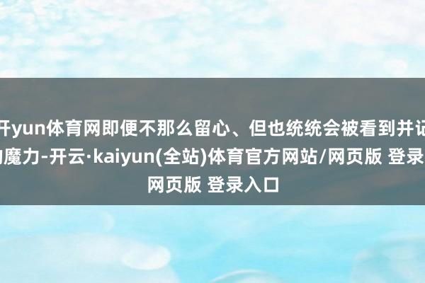 开yun体育网即便不那么留心、但也统统会被看到并记着的魔力-开云·kaiyun(全站)体育官方网站/网页版 登录入口