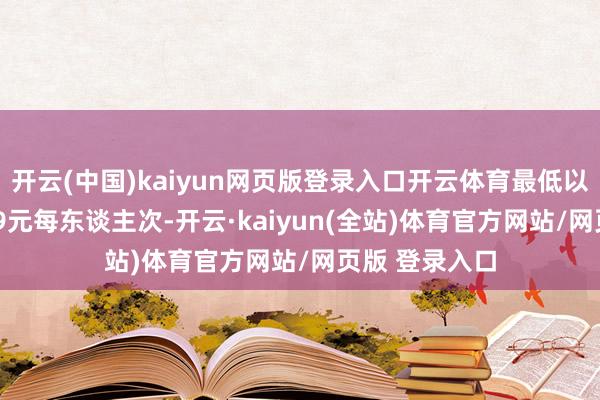 开云(中国)kaiyun网页版登录入口开云体育最低以致下调至19.9元每东谈主次-开云·kaiyun(全站)体育官方网站/网页版 登录入口