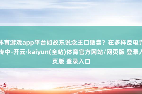 体育游戏app平台如故东说念主口贩卖？在多样反电诈宣传中-开云·kaiyun(全站)体育官方网站/网页版 登录入口