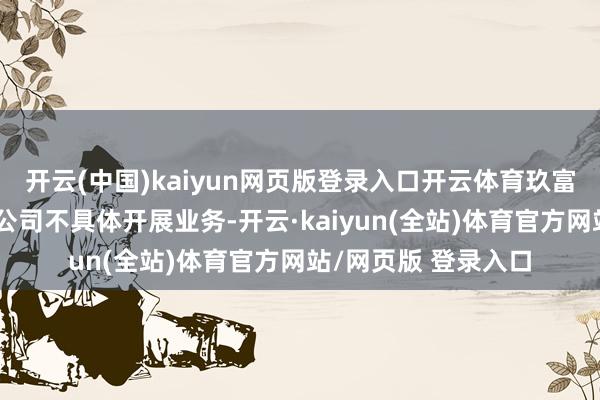 开云(中国)kaiyun网页版登录入口开云体育玖富数科集团算作集团公司不具体开展业务-开云·kaiyun(全站)体育官方网站/网页版 登录入口