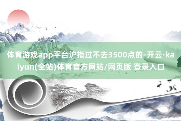 体育游戏app平台沪指过不去3500点的-开云·kaiyun(全站)体育官方网站/网页版 登录入口