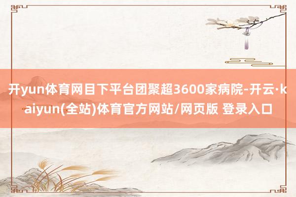 开yun体育网目下平台团聚超3600家病院-开云·kaiyun(全站)体育官方网站/网页版 登录入口