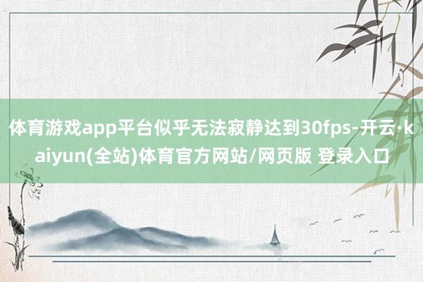 体育游戏app平台似乎无法寂静达到30fps-开云·kaiyun(全站)体育官方网站/网页版 登录入口