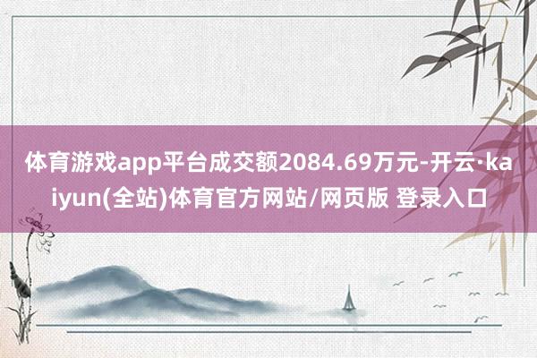 体育游戏app平台成交额2084.69万元-开云·kaiyun(全站)体育官方网站/网页版 登录入口