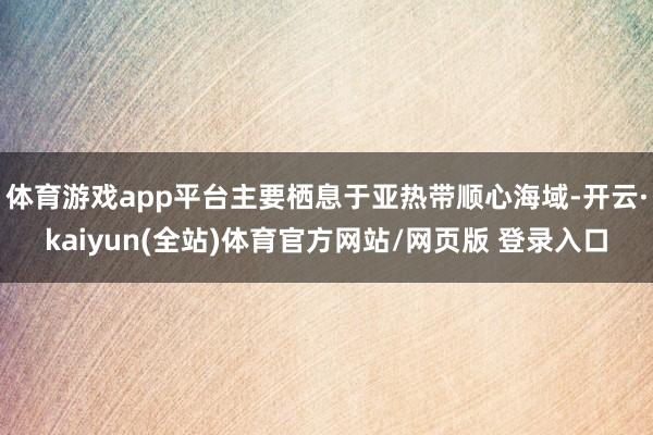 体育游戏app平台主要栖息于亚热带顺心海域-开云·kaiyun(全站)体育官方网站/网页版 登录入口