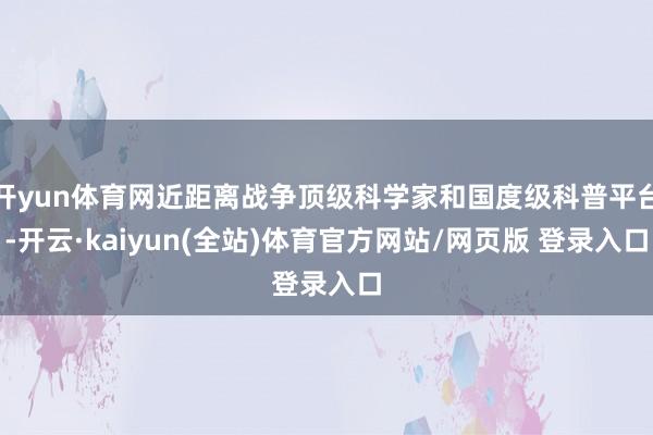 开yun体育网近距离战争顶级科学家和国度级科普平台-开云·kaiyun(全站)体育官方网站/网页版 登录入口