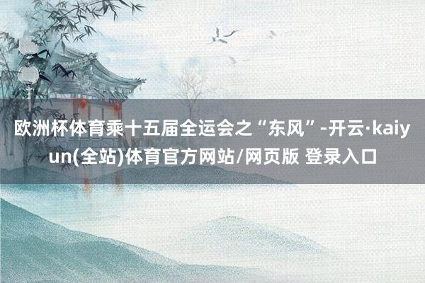 欧洲杯体育乘十五届全运会之“东风”-开云·kaiyun(全站)体育官方网站/网页版 登录入口