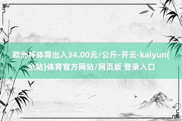 欧洲杯体育出入34.00元/公斤-开云·kaiyun(全站)体育官方网站/网页版 登录入口