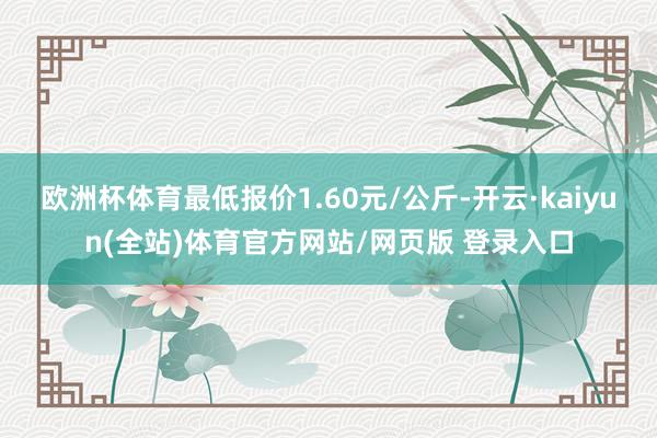 欧洲杯体育最低报价1.60元/公斤-开云·kaiyun(全站)体育官方网站/网页版 登录入口