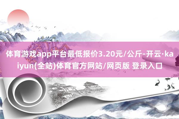 体育游戏app平台最低报价3.20元/公斤-开云·kaiyun(全站)体育官方网站/网页版 登录入口