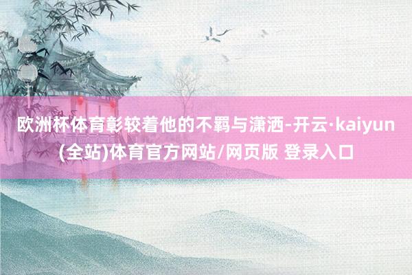 欧洲杯体育彰较着他的不羁与潇洒-开云·kaiyun(全站)体育官方网站/网页版 登录入口