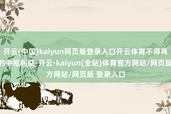 开云(中国)kaiyun网页版登录入口开云体育不得再毁伤中国的中枢利益-开云·kaiyun(全站)体育官方网站/网页版 登录入口