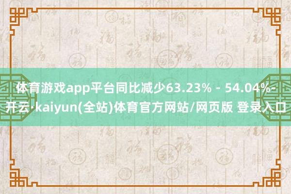 体育游戏app平台同比减少63.23% - 54.04%-开云·kaiyun(全站)体育官方网站/网页版 登录入口