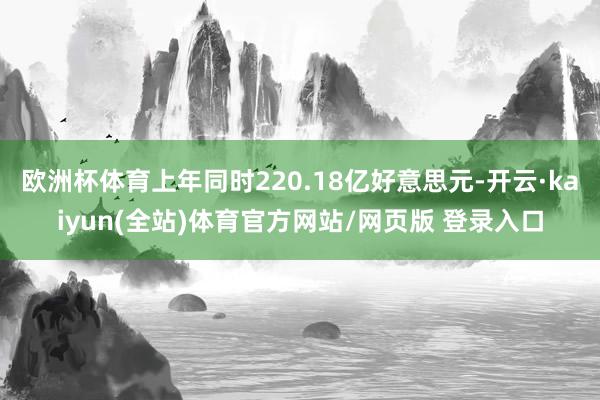 欧洲杯体育上年同时220.18亿好意思元-开云·kaiyun(全站)体育官方网站/网页版 登录入口