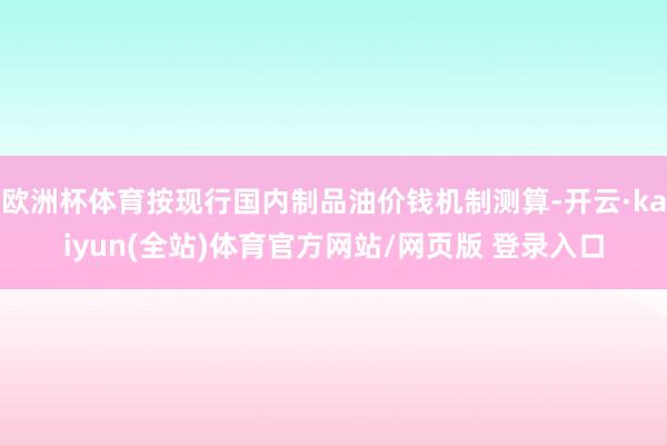 欧洲杯体育按现行国内制品油价钱机制测算-开云·kaiyun(全站)体育官方网站/网页版 登录入口